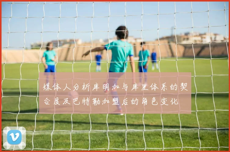 媒体人分析库明加与库里体系的契合度及巴特勒加盟后的角色变化