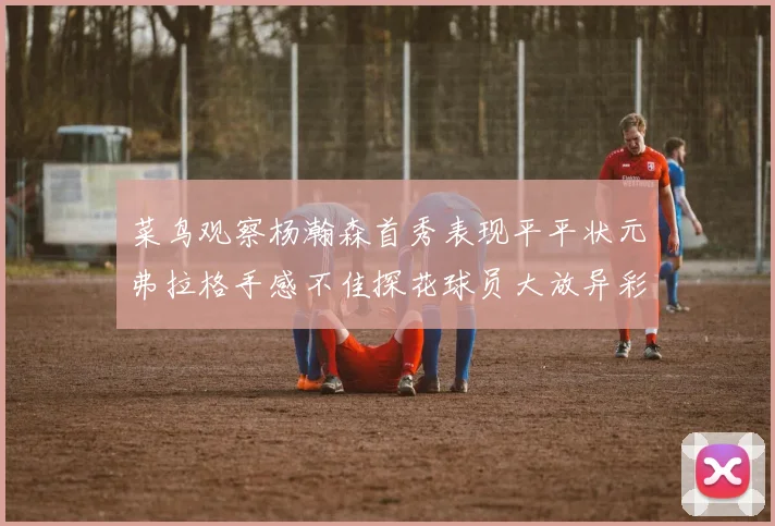 菜鸟观察杨瀚森首秀表现平平状元弗拉格手感不佳探花球员大放异彩砍下34分7篮板