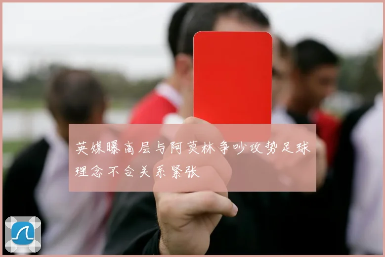 英媒曝高层与阿莫林争吵攻势足球理念不合关系紧张