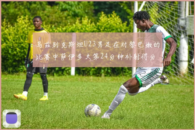 乌兹别克斯坦U23男足在对黎巴嫩的比赛中萨伊多夫第24分钟补射得分领先1-0