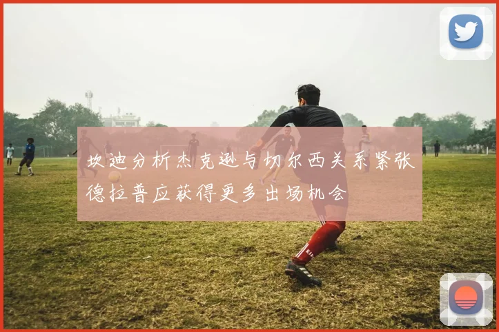 坎迪分析杰克逊与切尔西关系紧张德拉普应获得更多出场机会