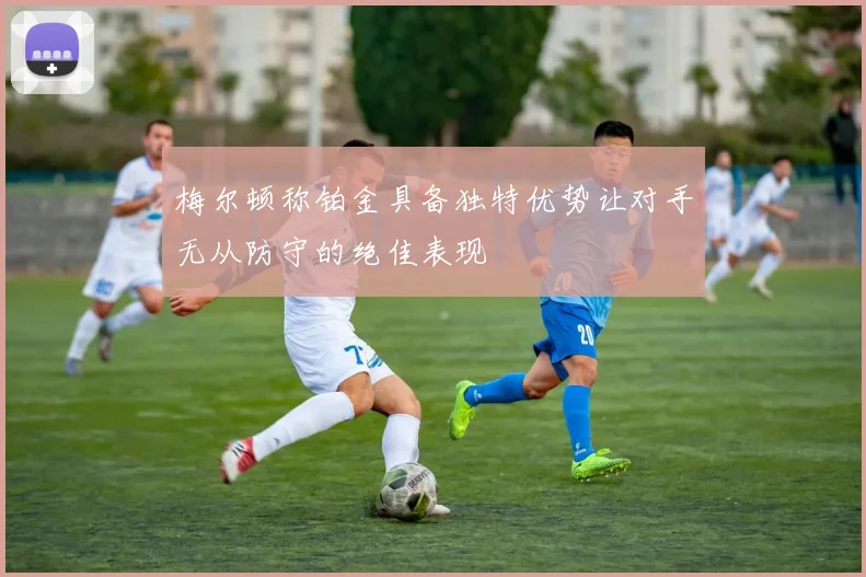 梅尔顿称铂金具备独特优势让对手无从防守的绝佳表现