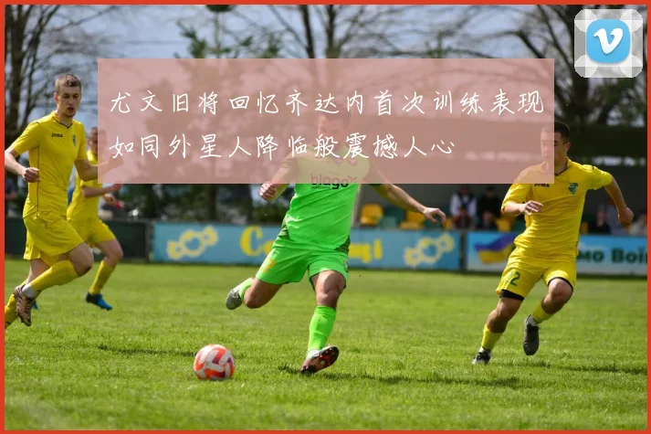 尤文旧将回忆齐达内首次训练表现如同外星人降临般震撼人心