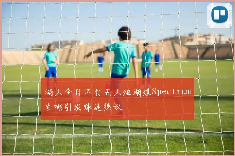 湖人今日不打五人组湖媒Spectrum自嘲引发球迷热议
