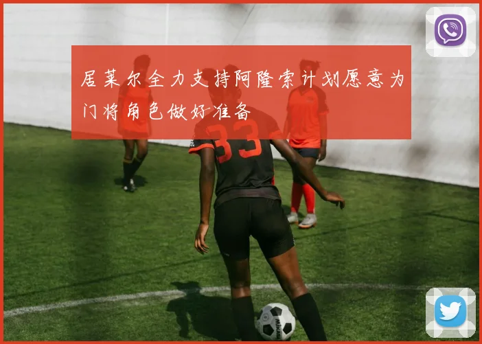 居莱尔全力支持阿隆索计划愿意为门将角色做好准备
