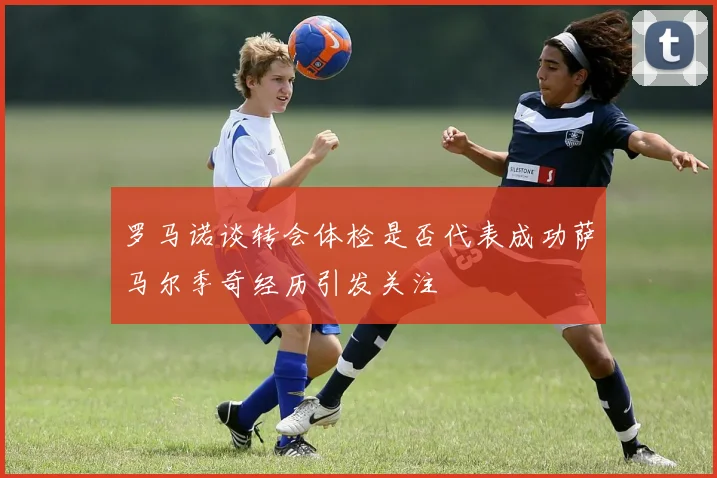 罗马诺谈转会体检是否代表成功萨马尔季奇经历引发关注