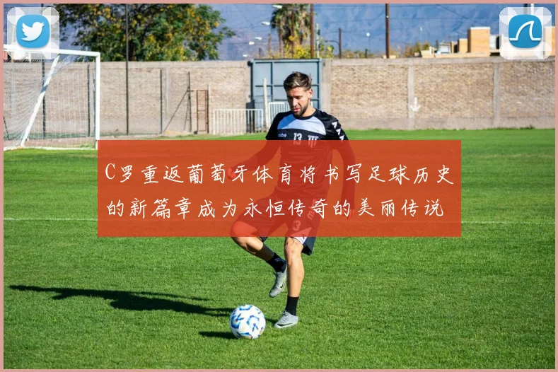 C罗重返葡萄牙体育将书写足球历史的新篇章成为永恒传奇的美丽传说