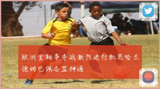 欧洲金靴争夺战激烈进行凯恩哈兰德姆巴佩各显神通
