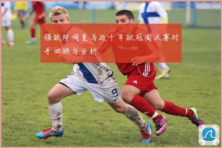 强敌环伺皇马近十年欧冠淘汰赛对手回顾与分析