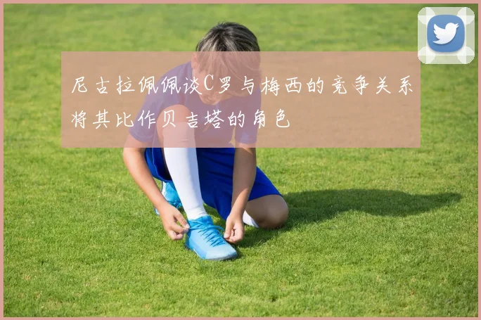 尼古拉佩佩谈C罗与梅西的竞争关系将其比作贝吉塔的角色
