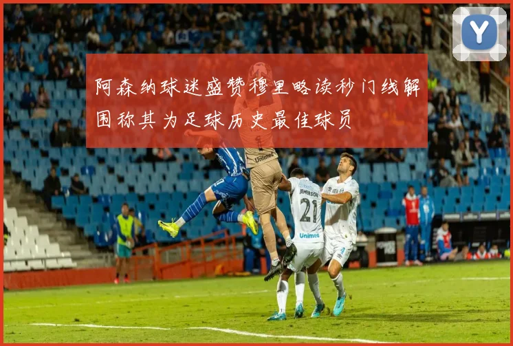 阿森纳球迷盛赞穆里略读秒门线解围称其为足球历史最佳球员