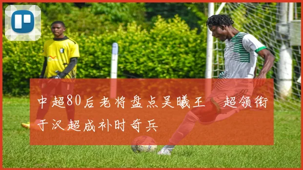 中超80后老将盘点吴曦王燊超领衔于汉超成补时奇兵