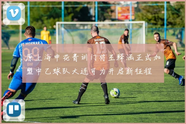 原上海申花青训门将王释涵正式加盟中乙球队大连可为开启新征程