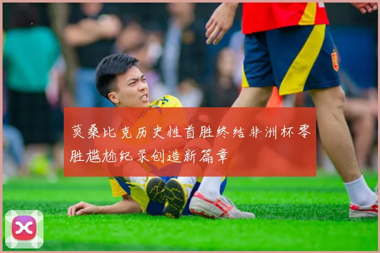 莫桑比克历史性首胜终结非洲杯零胜尴尬纪录创造新篇章