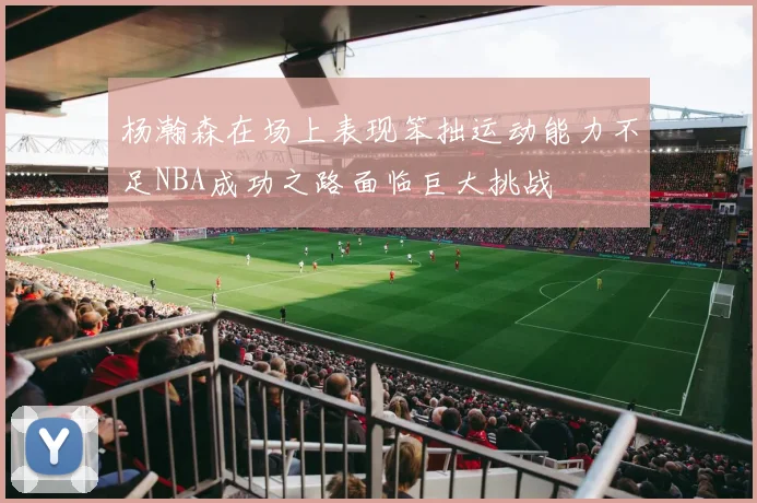 杨瀚森在场上表现笨拙运动能力不足NBA成功之路面临巨大挑战