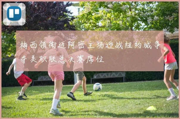 梅西领衔迈阿密主场迎战纽约城争夺美职联总决赛席位