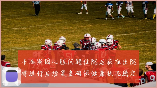 卡洛斯因心脏问题住院后获准出院将进行后续复查确保健康状况稳定