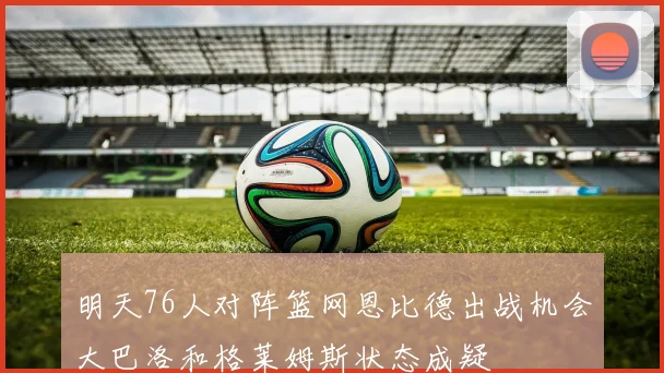 明天76人对阵篮网恩比德出战机会大巴洛和格莱姆斯状态成疑