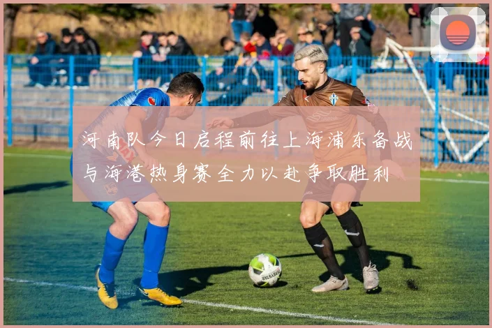 河南队今日启程前往上海浦东备战与海港热身赛全力以赴争取胜利