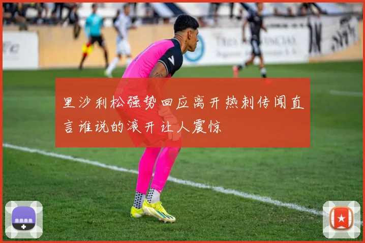 里沙利松强势回应离开热刺传闻直言谁说的滚开让人震惊