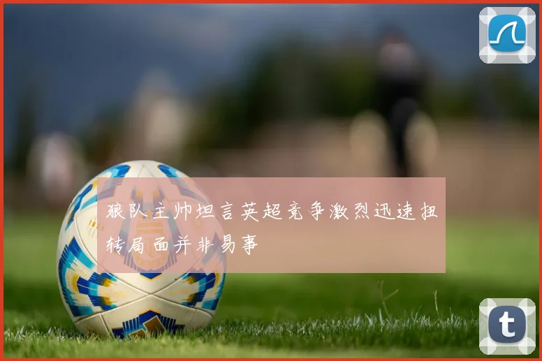 狼队主帅坦言英超竞争激烈迅速扭转局面并非易事