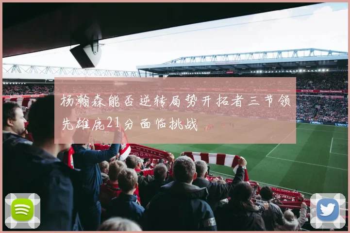 杨瀚森能否逆转局势开拓者三节领先雄鹿21分面临挑战
