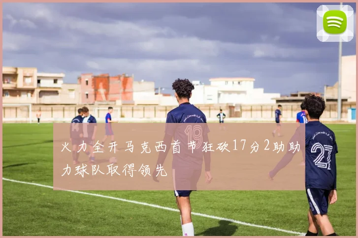 火力全开马克西首节狂砍17分2助助力球队取得领先