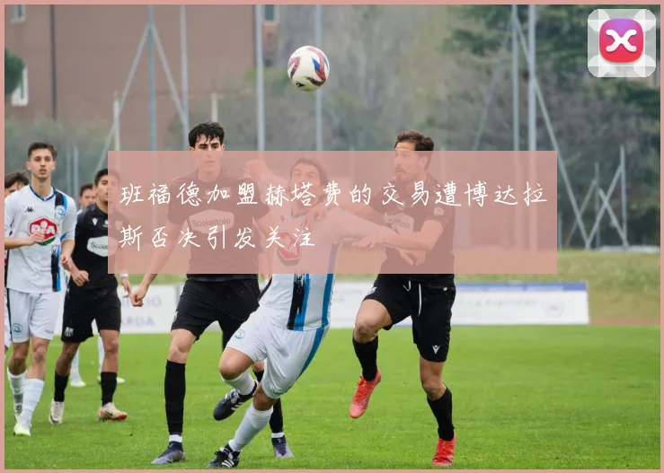 班福德加盟赫塔费的交易遭博达拉斯否决引发关注